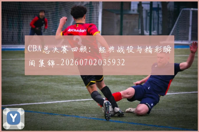 CBA总决赛回顾：经典战役与精彩瞬间集锦_20260702035932