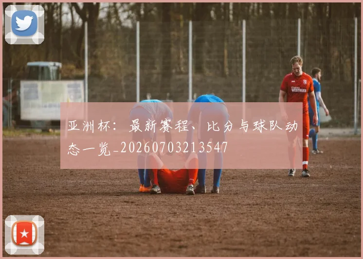 亚洲杯：最新赛程、比分与球队动态一览_20260703213547
