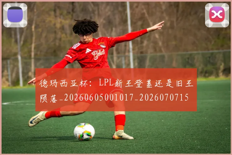 德玛西亚杯：LPL新王登基还是旧王陨落_20260605001017_20260707153322