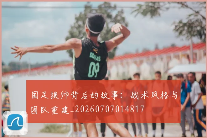 国足换帅背后的故事：战术风格与团队重建_20260707014817