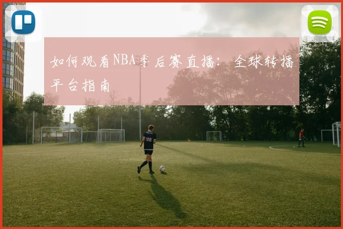 如何观看NBA季后赛直播：全球转播平台指南