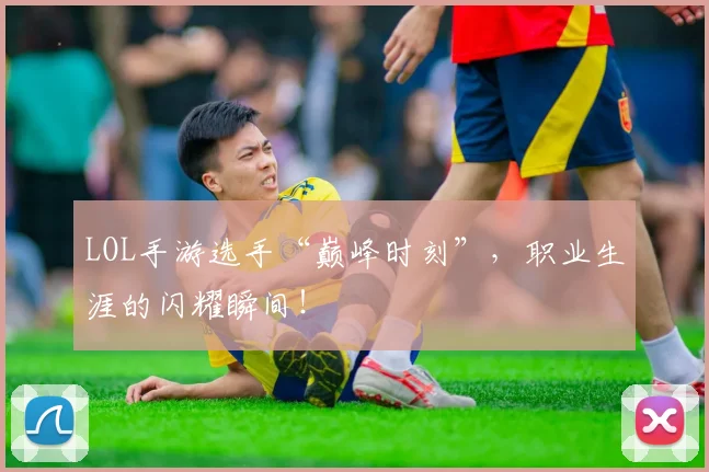 LOL手游选手“巅峰时刻”，职业生涯的闪耀瞬间！