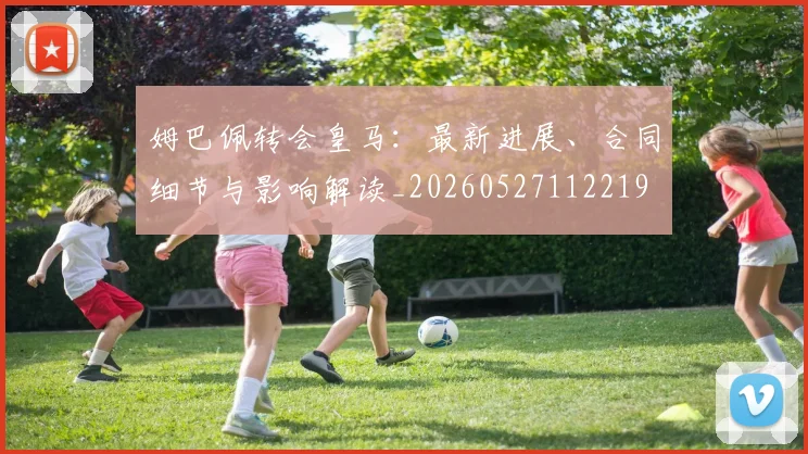 姆巴佩转会皇马：最新进展、合同细节与影响解读_20260527112219