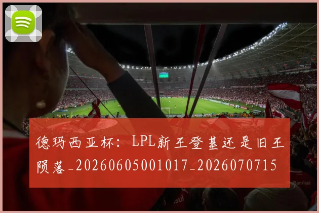 德玛西亚杯：LPL新王登基还是旧王陨落_20260605001017_20260707153322