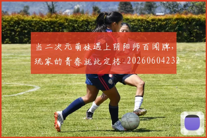 当二次元萌妹遇上阴阳师百闻牌，玩家的青春就此定格_20260604232614