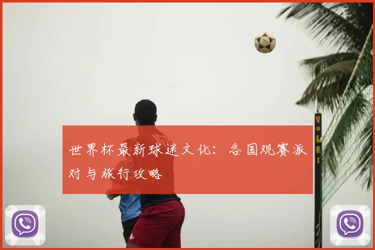 世界杯最新球迷文化：各国观赛派对与旅行攻略