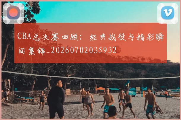 CBA总决赛回顾：经典战役与精彩瞬间集锦_20260702035932