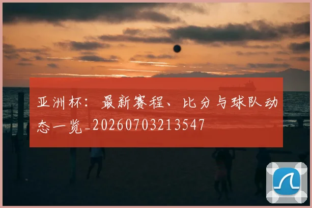 亚洲杯：最新赛程、比分与球队动态一览_20260703213547