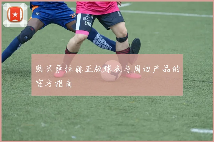 购买萨拉赫正版球衣与周边产品的官方指南