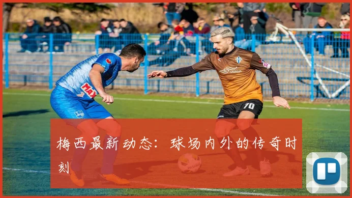 梅西最新动态：球场内外的传奇时刻