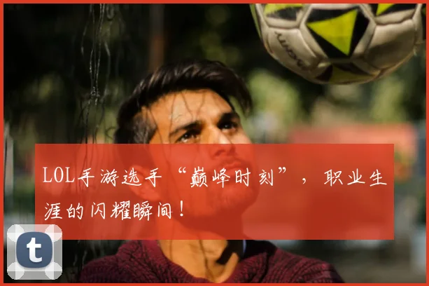 LOL手游选手“巅峰时刻”,职业生涯的闪耀瞬间!